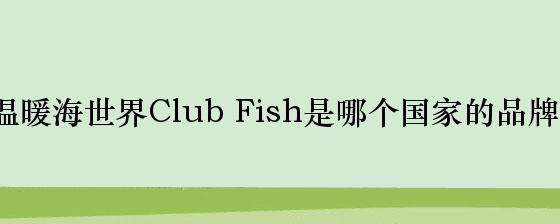 温暖海世界Club Fish是哪个国家的品牌？