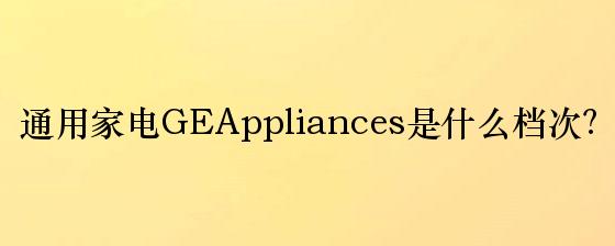 通用家电GEAppliances是什么档次？